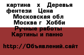 картина 30х40 Деревья- фентези › Цена ­ 8 400 - Московская обл., Москва г. Хобби. Ручные работы » Картины и панно   